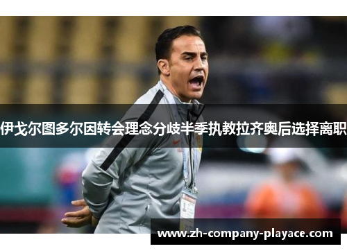 伊戈尔图多尔因转会理念分歧半季执教拉齐奥后选择离职 伊戈尔图多尔因转会理念分歧半季执教拉齐奥后选择离职