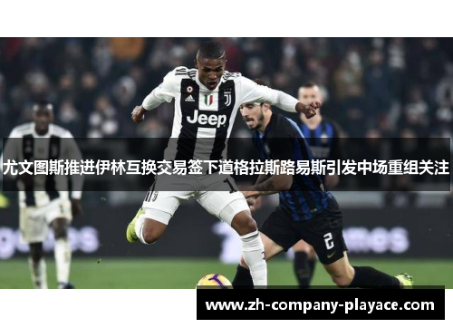 尤文图斯推进伊林互换交易签下道格拉斯路易斯引发中场重组关注