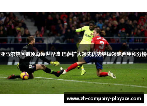 亚马尔禁区弧顶再轰世界波 巴萨扩大领先优势继续领跑西甲积分榜