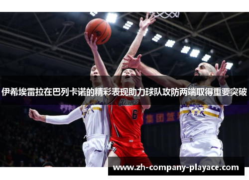 伊希埃雷拉在巴列卡诺的精彩表现助力球队攻防两端取得重要突破